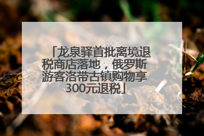 龙泉驿首批离境退税商店落地，俄罗斯游客洛带古镇购物享300元退税