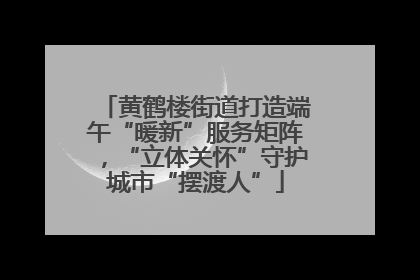 黄鹤楼街道打造端午“暖新”服务矩阵，“立体关怀”守护城市“摆渡人”