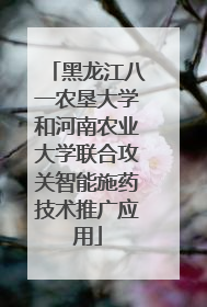 黑龙江八一农垦大学和河南农业大学联合攻关智能施药技术推广应用