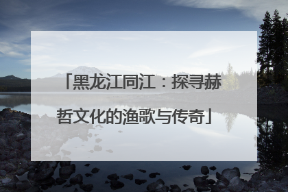 黑龙江同江：探寻赫哲文化的渔歌与传奇