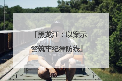 黑龙江：以案示警筑牢纪律防线