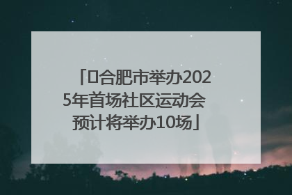 ﻿合肥市举办2025年首场社区运动会 预计将举办10场