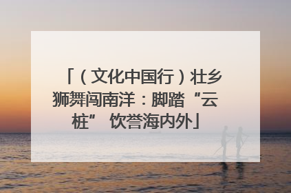 （文化中国行）壮乡狮舞闯南洋：脚踏“云桩” 饮誉海内外