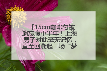 15cm咖啡勺被遗忘腹中半年！上海男子对此毫无记忆，直至回溯起一场“梦境”般的经历