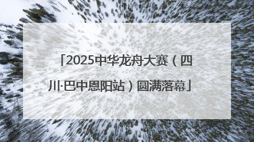 2025中华龙舟大赛（四川·巴中恩阳站）圆满落幕