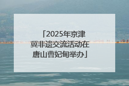 2025年京津冀非遗交流活动在唐山曹妃甸举办