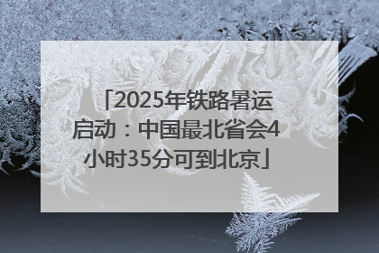 2025年铁路暑运启动：中国最北省会4小时35分可到北京