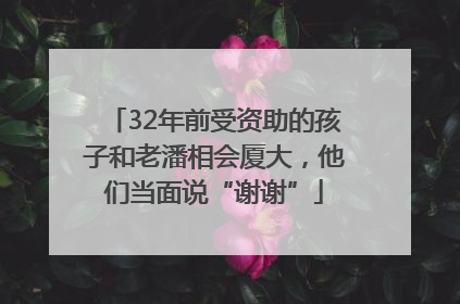 32年前受资助的孩子和老潘相会厦大，他们当面说“谢谢”