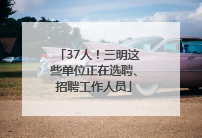 37人！三明这些单位正在选聘、招聘工作人员