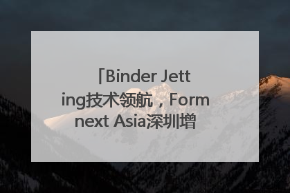 Binder Jetting技术领航，Formnext Asia深圳增材展解锁产业新动能