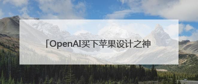 OpenAI买下苹果设计之神 “王炸组合”要再造一个苹果？
